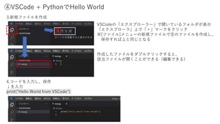 ④VSCode + PythonでHello World
3.新規ファイルを作成
4.コードを入力し、保存
↓を入力
print("Hello World from VSCode")
VSCodeの「エクスプローラー」で開いているフォルダが表示
「エクスプローラ」上で「＋」マークをクリック
※[ファイル]メニューの新規ファイルで空のファイルを作成し、
保存すれば上と同じとなる
作成したファイルをダブルクリックすると、
該当ファイルが開くことができる（編集できる）
カーソルを移動すると表示される
 