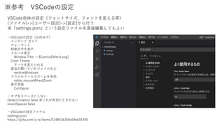 ※参考 VSCodeの設定
VSCode自体の設定（フォントサイズ、フォントを変える等）
[ファイル]->[ユーザー設定]->[設定]から行う
※「settings.json」という設定ファイルを直接編集してもよい
・VSCodeの設定（お好みで）
インデンド ガイド
フォーマット
制御文字を表示
フルパス表示
Window Title → ${activeEditorLong}
Color Theme
テーマを変えられる
直近の開いていたファイルなど
restoreWindows
マウスホイールでズームを有効
editor.mouseWheelZoom
表示言語
Configure
・タブをスペースにしない
Detect intation false ※これが有効だときかない
insertSpaces false
・VSCodeの設定ファイル
settings.json
https://qiita.com/y-w/items/614843b259c04bb91495
 