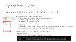 Pythonとライブラリ
• Pythonの実行ファイルはどこ？ライブラリはどこ？
• Pythonの実行ファイル（python.exe)
C:Users[ID]AppDataLocalProgramsPython
• Python38 ->Python3.8.x系
• Python39 ->Python3.9.x系
• ライブラリ
C:Users[ID]AppDataLocalProgramsPython[Python Ver]Libsite-packages
• Pythonのバージョン毎にライブラリは異なって管理
※参考 下記でインストールされているPythonを表示
>py --list-paths
「※」がついているものがpyで呼び出されているpython
 