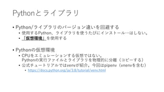 Pythonとライブラリ
• Python/ライブラリのバージョン違いを回避する
• 使用するPython、ライブラリを使うたびにインストール…はしない。
• 「仮想環境」を使用する
• Pythonの仮想環境
• CPUをエミュレーションする仮想ではない。
Pythonの実行ファイルとライブラリを物理的に分離（コピーする）
• 公式チュートリアルではvenvが紹介。今回はpipenv（vnenvを含む）
• https://docs.python.org/ja/3.8/tutorial/venv.html
 