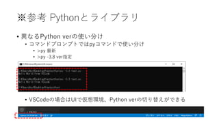 ※参考 Pythonとライブラリ
• 異なるPython verの使い分け
• コマンドプロンプトではpyコマンドで使い分け
• >py 最新
• >py -3.8 ver指定
• VSCodeの場合はUIで仮想環境、Python verの切り替えができる
 