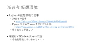 ※参考 仮想環境
• Pythonの仮想環境の記事
• 2019年の記事
• https://qiita.com/KRiver1/items/c1788e616b77a9bad4dd
• Pipenv をやめて venv を使いだした話
• https://blog.uedder.com/2020_python_develop_envirionment.html
• 移り変わりが激しい
• 今回はVSCode+pipenvの話
• 今後別環境にうつるかも・・・
 