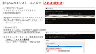 ①pipenvのインストールと設定（これは1度だけ）
1.下記コマンドを入力
コマンドプロンプト上で下記を入力
>pip install pipenv
※pipはパッケージのインストールコマンド
※python実行環境にpipenvがインストール
されたことになる。
2.Pipenvの設定
仮想環境を「.venv」にに作成する設定を有効化
>setx PIPENV_VENV_IN_PROJECT true
※ログインしているユーザー環境変数に設定
「setx」コマンドで永続化
「set」コマンドの場合、一時的に有効
 