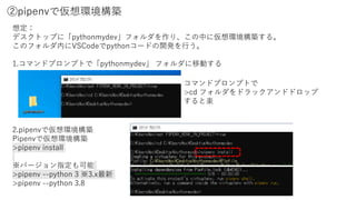 ②pipenvで仮想環境構築
想定：
デスクトップに「pythonmydev」フォルダを作り、この中に仮想環境構築する。
このフォルダ内にVSCodeでpythonコードの開発を行う。
1.コマンドプロンプトで「pythonmydev」 フォルダに移動する
2.pipenvで仮想環境構築
Pipenvで仮想環境構築
>pipenv install
※バージョン指定も可能
>pipenv --python 3 ※3.x最新
>pipenv --python 3.8
コマンドプロンプトで
>cd フォルダをドラックアンドドロップ
すると楽
 