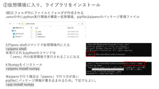 ②仮想環境に入り、ライブラリをインストール
3.Pipenv shellコマンドで仮想環境内に入る
>pipenv shell
※実行されるpythonのコマンドは
「.venv」内の仮想環境で実行されることになる
4.Numpyをインストール
>pipenv install numpy
※pipenvで行う場合は「pipenv」で行う方が良い
pipfileにパッケージ情報が書き込まれるため。下記でもよい。
>pip install numpy
(続)2.フォルダ内にファイルとフォルダが作成される
.venvの中にpython実行環境が構築＝仮想環境、pipfileはpipenvのパッケージ管理ファイル
 