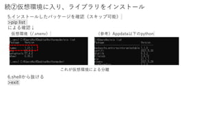 続②仮想環境に入り、ライブラリをインストール
5.インストールしたパッケージを確認（スキップ可能）
>pip list
による確認↓
6.shellから抜ける
>exit
仮想環境（/.vnenv） （参考）Appdata以下のpython
これが仮想環境による分離
 