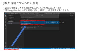 ③仮想環境とVSCodeの連携
1.pipenvで構築した仮想環境があるフォルダをVSCodeから開く
2.適当なpythonのコードを実行すると、構築した仮想環境で実行される
自動で選択されている
 