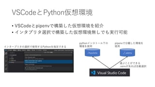 VSCodeとPython仮想環境
• VSCodeとpipenvで構築した仮想環境を紹介
• インタプリタ選択で構築した仮想環境無しでも実行可能
インタープリタの選択で使用するPythonを指定できる
/Appdata ./.venv
pythonインストール下の
環境を使用
pipenvで分離した環境を
使用
選ぶことができる
.venvがあれば自動選択
 
