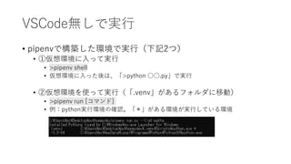 VSCode無しで実行
• pipenvで構築した環境で実行（下記2つ）
• ①仮想環境に入って実行
• >pipenv shell
• 仮想環境に入った後は、「>python ○○.py」で実行
• ②仮想環境を使って実行（「.venv」があるフォルダに移動）
• >pipenv run [コマンド]
• 例：python実行環境の確認。「＊」がある環境が実行している環境
 