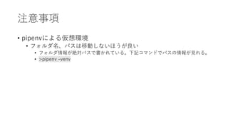 注意事項
• pipenvによる仮想環境
• フォルダ名、パスは移動しないほうが良い
• フォルダ情報が絶対パスで書かれている。下記コマンドでパスの情報が見れる。
• >pipenv –venv
 