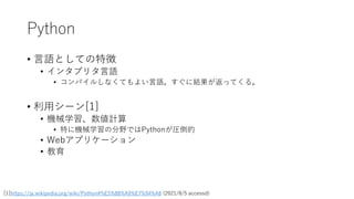 Python
• 言語としての特徴
• インタプリタ言語
• コンパイルしなくてもよい言語。すぐに結果が返ってくる。
• 利用シーン[1]
• 機械学習、数値計算
• 特に機械学習の分野ではPythonが圧倒的
• Webアプリケーション
• 教育
[1]https://ja.wikipedia.org/wiki/Python#%E5%88%A9%E7%94%A8 (2021/8/5 accessd)
 