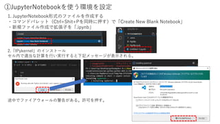 ①JupyterNotebookを使う環境を設定
1. JupyterNotebook形式のファイルを作成する
・コマンドパレット（Ctrl+Shit+Pを同時に押す）で「Create New Blank Notebook」
・新規ファイル作成で拡張子を「.ipynb」
2.「IPykernel」のインストール
セル内で適当な計算を行い実行すると下記メッセージが表示される。
途中でファイアウォールの警告がある。許可を押す。
 
