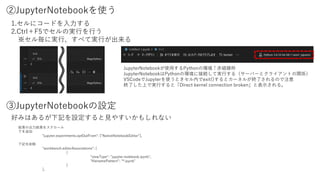 ②JupyterNotebookを使う
1.セルにコードを入力する
2.Ctrl＋F5でセルの実行を行う
※セル毎に実行、すべて実行が出来る
③JupyterNotebookの設定
結果の出力結果をスクロール
下を追加
"jupyter.experiments.optOutFrom": ["NativeNotebookEditor"],
下記を削除
"workbench.editorAssociations": [
{
"viewType": "jupyter.notebook.ipynb",
"filenamePattern": "*.ipynb"
}
],
好みはあるが下記を設定すると見やすいかもしれない
JupyterNotebookが使用するPythonの環境↑赤破線枠
JupyterNotebookはPythonの環境に接続して実行する（サーバーとクライアントの関係）
VSCodeでJupyterを使うときセル内でexit()するとカーネルが終了されるので注意
終了した上で実行すると「Direct kernel connection broken」と表示される。
 