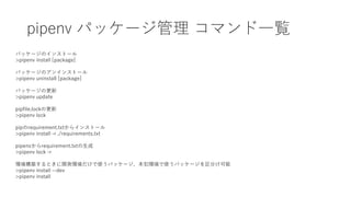 pipenv パッケージ管理 コマンド一覧
パッケージのインストール
>pipenv install [package]
パッケージのアンインストール
>pipenv uninstall [package]
パッケージの更新
>pipenv update
pipfile.lockの更新
>pipenv lock
pipのrequirement.txtからインストール
>pipenv install -r ./requirements.txt
pipenvからrequirement.txtの生成
>pipenv lock -r
環境構築するときに開発環境だけで使うパッケージ、本犯環境で使うパッケージを区分け可能
>pipenv install --dev
>pipenv install
 