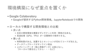 環境構築になぜ重点を置くか
• Google Colaboratory
• Googleが提供するPython開発環境。JupyterNotebookでの開発
• ローカルで構築する開発環境との比較
• 良い点
• 自前の開発環境を構築せずにサクッと利用・開発が出来る。
• 高速処理（GPU、TPU）が一定額無料で使用できる。
• 悪い点
• 時間制限がある。放置するとセッションが切れてコードが消える。
• データアップロードがオンライン経由
• 上げにくいデータ（個人情報データ）は扱えない。
（ローカルで匿名化してから・・・など）
 