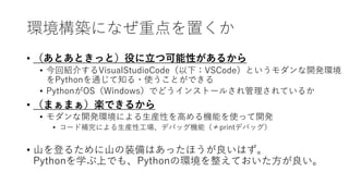 環境構築になぜ重点を置くか
• （あとあときっと）役に立つ可能性があるから
• 今回紹介するVisualStudioCode（以下：VSCode）というモダンな開発環境
をPythonを通じて知る・使うことができる
• PythonがOS（Windows）でどうインストールされ管理されているか
• （まぁまぁ）楽できるから
• モダンな開発環境による生産性を高める機能を使って開発
• コード補完による生産性工場、デバッグ機能（≠printデバッグ）
• 山を登るために山の装備はあったほうが良いはず。
Pythonを学ぶ上でも、Pythonの環境を整えておいた方が良い。
 
