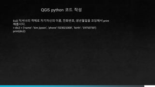 QGIS python 코드 작성
Ex2) 딕셔너리 객체로 자기자신의 이름, 전화번호, 생년월일을 코딩해서 print
해봅시다.
> dic2 = {'name': 'kim jiyoon', 'phone':'023021000', 'birth': ‘19750730'}
print(dic2)
 