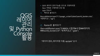 QGIS
레이어
관리
및 Python
Console
활용
 QGIS 레이어 관리기능을 코드로 구현하려면
- iface 객체로 구현하면 간단 함
- (qgis 만능키
1) 벡터로 불러오기
27페이지
iface.addVectorLayer("C:pyqgis_scriptsdataworld_borders.shp",
"세계지도", "ogr")
2) Raster로 불러오기
iface.addRasterLayer("E:04.시립대수업데이터
world_borders.tif","세계지도2","gdal")
“레이어 경로,,레이어창 이름, ogr/gdal” 순서
 