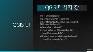 QGIS UI
89페이지
QGIS 메시지 창
mb = QMessageBox()
mb.setText('Click OK to confirm')
mb.setStandardButtons(QMessageBox.Ok |
QMessageBox.Cancel)
return_value = mb.exec()
if return_value == QMessageBox.Ok:
print('You pressed OK')
elif return_value == QMessageBox.Cancel:
print('You pressed Cancel'))
 