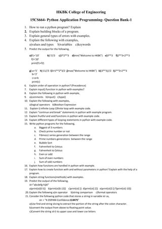 HKBK College of Engineering
15CS664- Python Application Programming- Question Bank-1
1. How to run a python program? Explain
2. Explain building blocks of a program.
3. Explain general types of errors with examples.
4. Explain the following with examples,
a)values and types b)variables c)keywords
5. Predict the output for the following,
a)f1=’10’ b) 7//3 c)3*2**3 d)min(“Welcome to HKBK”) e)3**3 f)2**3+2**3
f2=’20’
print(f1+f2)
g) a=’5’ h) 11//3 i)3+5**2*3/2 j)max(“Welcome to HKBK”) k)(3**3)//2 l)2**3+2**3
b=’2’
c=a+b
print(c)
6. Explain order of operation in python? (Precedence)
7. Explain input() function in python with examples?
8. Explain the following in python with example,
9. a)comments b)input() c)type()
10. Explain the following with examples,
a)logical operators b)Boolean Expression
11. Explain i) infinite Loop 2)finite loop with example code.
12. Explain “continue and break” statements in python with example program.
13. Explain fruitful and void functions in python with example code.
14. Explain different types of looping statements in python with example code.
15. Write python programs for the following,
a. Biggest of 3 numbers
b. Check prime number or not
c. Fibinocci series generation between the range
d. Prime numbers generations between the range
e. Bubble Sort
f. Fahrenheit to Celsius
g. Fahrenheit to Celsius
h. Even or odd
i. Sum of even numbers
j. Sum of odd numbers
16. Explain how functions are handled in python with example.
17. Explain how to create function with and without parameters in python? Explain with the help of a
program.
18. Explain string functions(methods) with examples.
19. Predict the output of the following,
st=”abcdefg hijkl”
a)print(st[0:5]) b)print(st[6:13]) c)print(st[:]) d)print(st[:2]) e)print(st[2:]) f)print(st[-10])
20. Explain the following a)in operator b)string comparison c)format operators
21. Consider the following python code that stores a string in variable str as,
str = “X-DSPAM-Confidence:0.8475”
a)Use find and string slicing to extract the portion of the string after the colon character.
b)convert the output from above to floating point value.
c)Convert the string str1 to upper case and lower cse letters
 