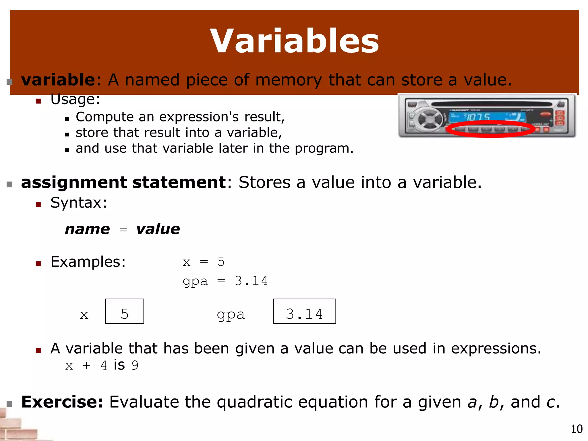 A variable that has been given a value can be used in expressions.
x + 4 is 9
 Exercise: Evaluate the quadratic equation for a given a, b, and c.
10
Variables
 variable: A named piece of memory that can store a value.
 Usage:
 Compute an expression's result,
 store that result into a variable,
 and use that variable later in the program.
 assignment statement: Stores a value into a variable.
 Syntax:
name = value
 Examples: x = 5
gpa = 3.14
x 5 gpa 3.14
 