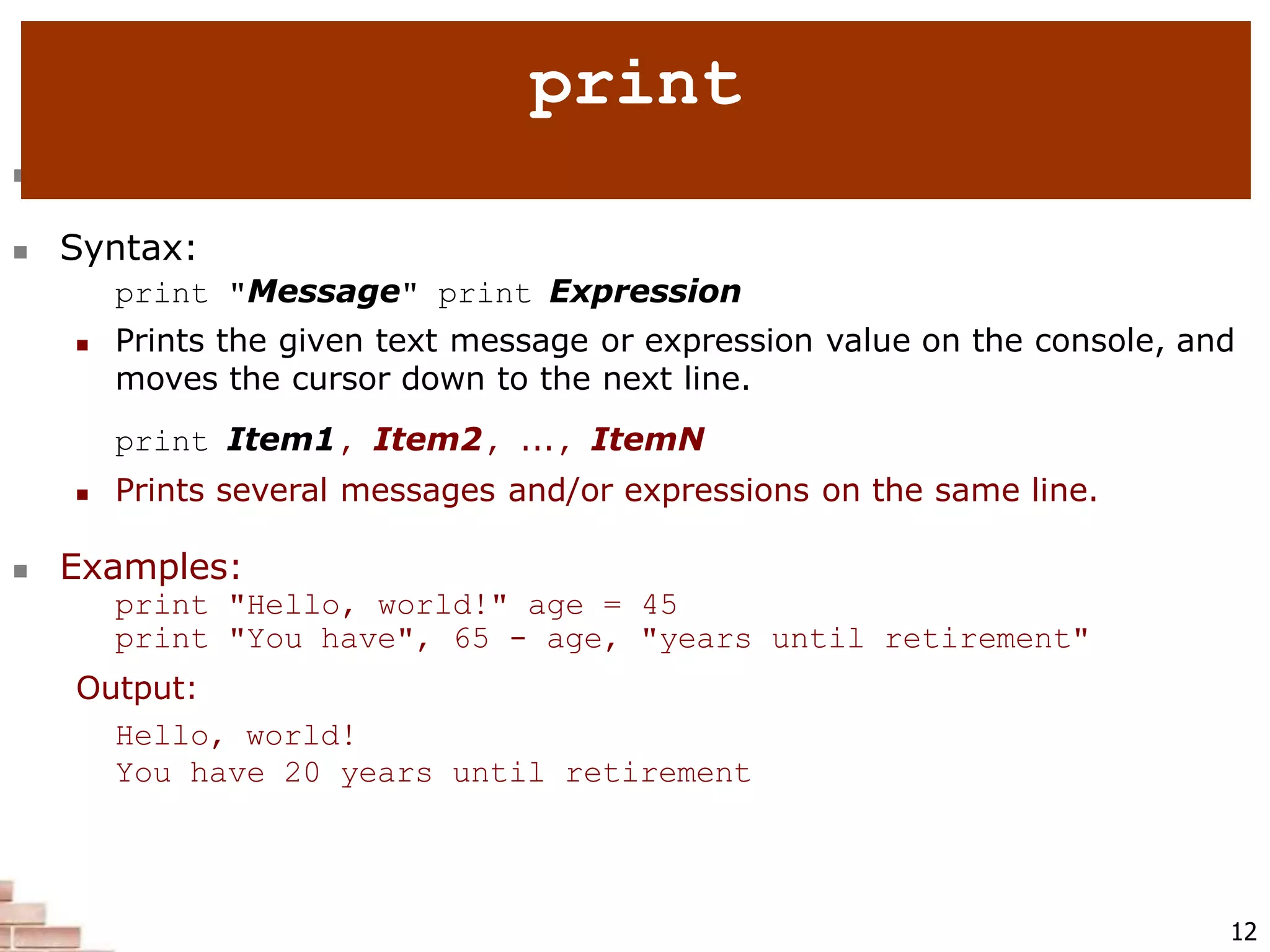  print : Produces text output on the console.
 Syntax:
print "Message" print Expression
 Prints the given text message or expression value on the console, and
moves the cursor down to the next line.
print Item1, Item2, ..., ItemN
 Prints several messages and/or expressions on the same line.
 Examples:
print "Hello, world!" age = 45
print "You have", 65 - age, "years until retirement"
Output:
Hello, world!
You have 20 years until retirement
12
print
 
