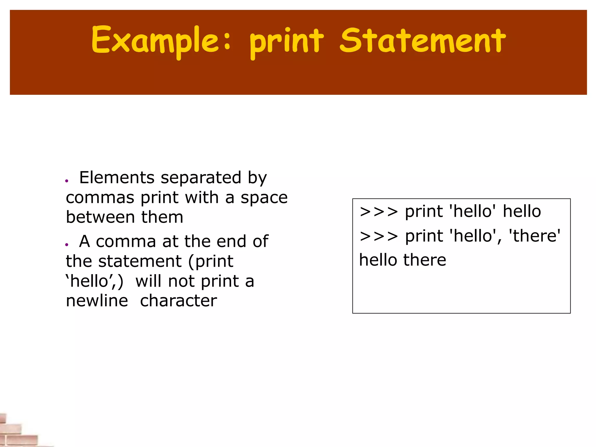 Example: print Statement
>>> print 'hello' hello
>>> print 'hello', 'there'
hello there
 Elements separated by
commas print with a space
between them
 A comma at the end of
the statement (print
‘hello’,) will not print a
newline character
 