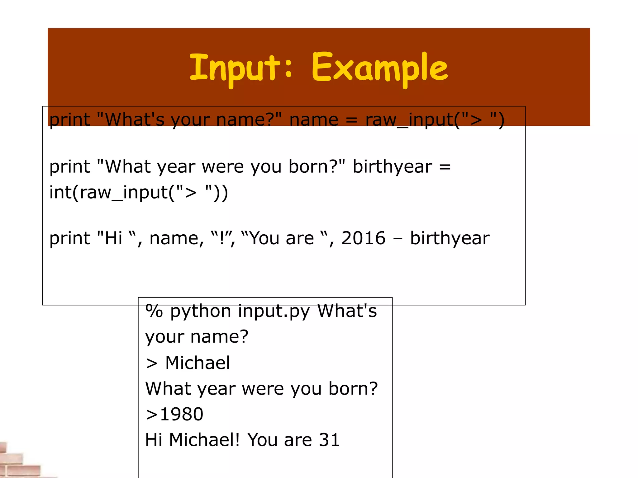 Input: Example
print "What's your name?" name = raw_input("> ")
print "What year were you born?" birthyear =
int(raw_input("> "))
print "Hi “, name, “!”, “You are “, 2016 – birthyear
% python input.py What's
your name?
> Michael
What year were you born?
>1980
Hi Michael! You are 31
 