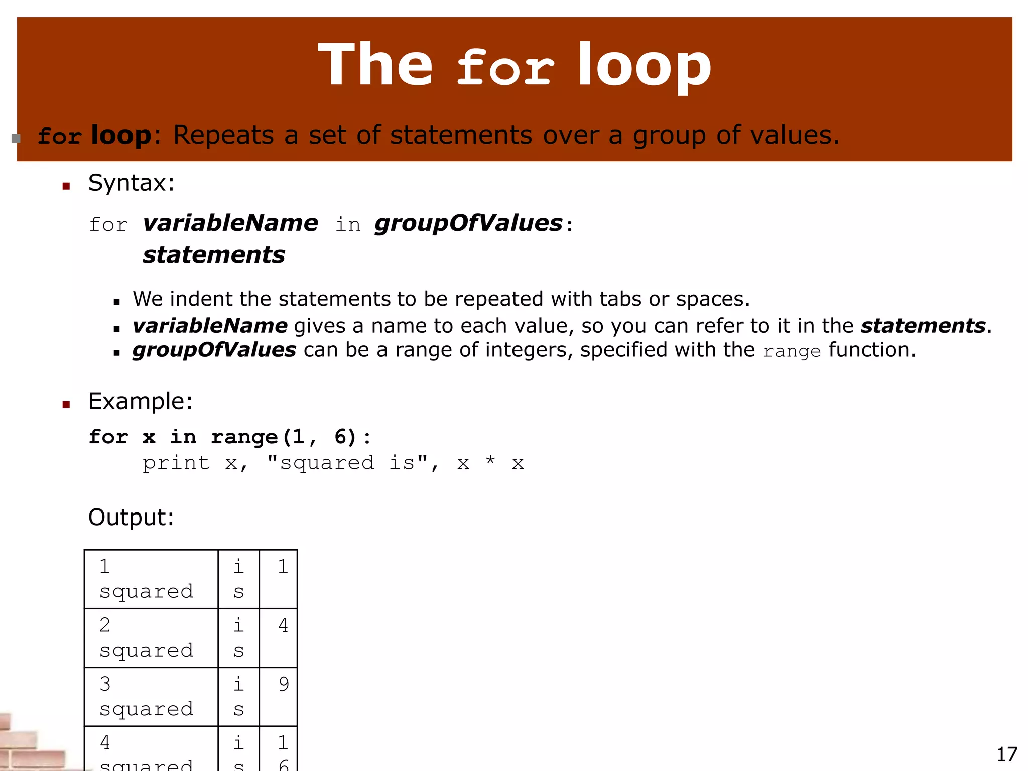 The for loop
17
 for loop: Repeats a set of statements over a group of values.
 Syntax:
for variableName in groupOfValues:
statements
 We indent the statements to be repeated with tabs or spaces.
 variableName gives a name to each value, so you can refer to it in the statements.
 groupOfValues can be a range of integers, specified with the range function.
 Example:
for x in range(1, 6):
print x, "squared is", x * x
Output:
1
squared
i
s
1
2
squared
i
s
4
3
squared
i
s
9
4 i 1
 