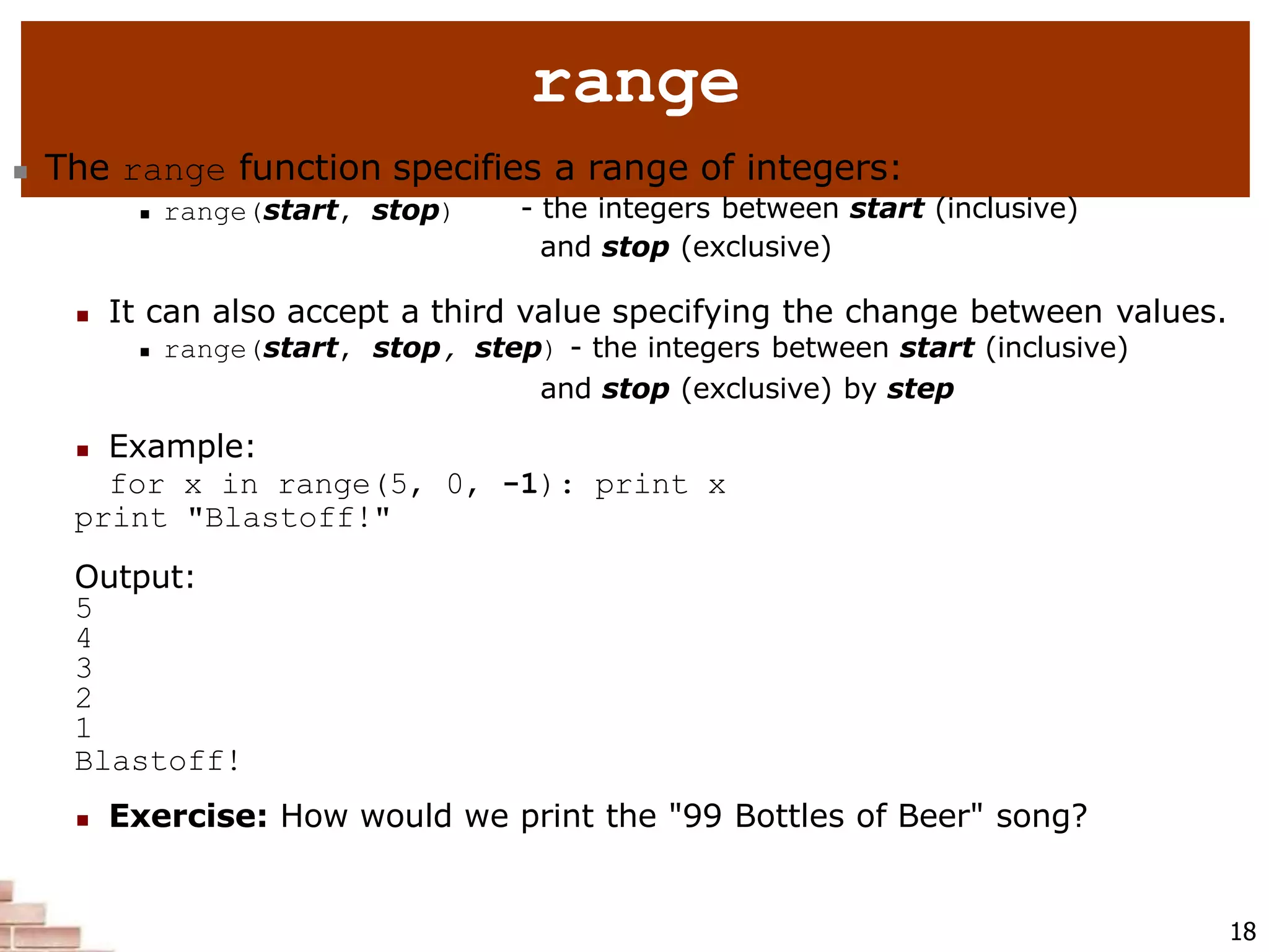 range
18
 The range function specifies a range of integers:
 range(start, stop) - the integers between start (inclusive)
and stop (exclusive)
 It can also accept a third value specifying the change between values.
 range(start, stop, step) - the integers between start (inclusive)
and stop (exclusive) by step
 Example:
for x in range(5, 0, -1): print x
print "Blastoff!"
Output:
5
4
3
2
1
Blastoff!
 Exercise: How would we print the "99 Bottles of Beer" song?
 