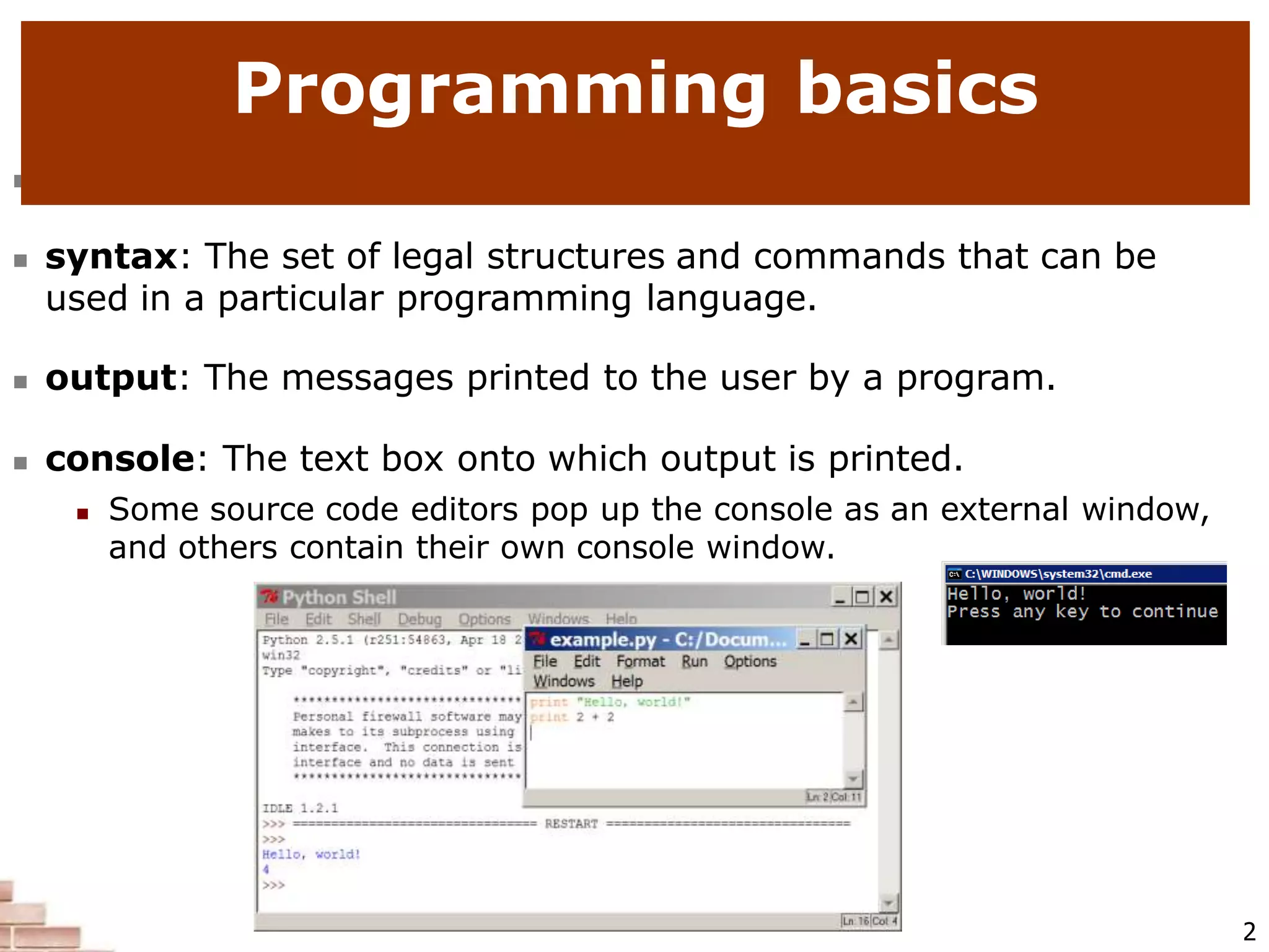  code or source code: The sequence of instructions in a program.
 syntax: The set of legal structures and commands that can be
used in a particular programming language.
 output: The messages printed to the user by a program.
 console: The text box onto which output is printed.
 Some source code editors pop up the console as an external window,
and others contain their own console window.
Programming basics
2
 