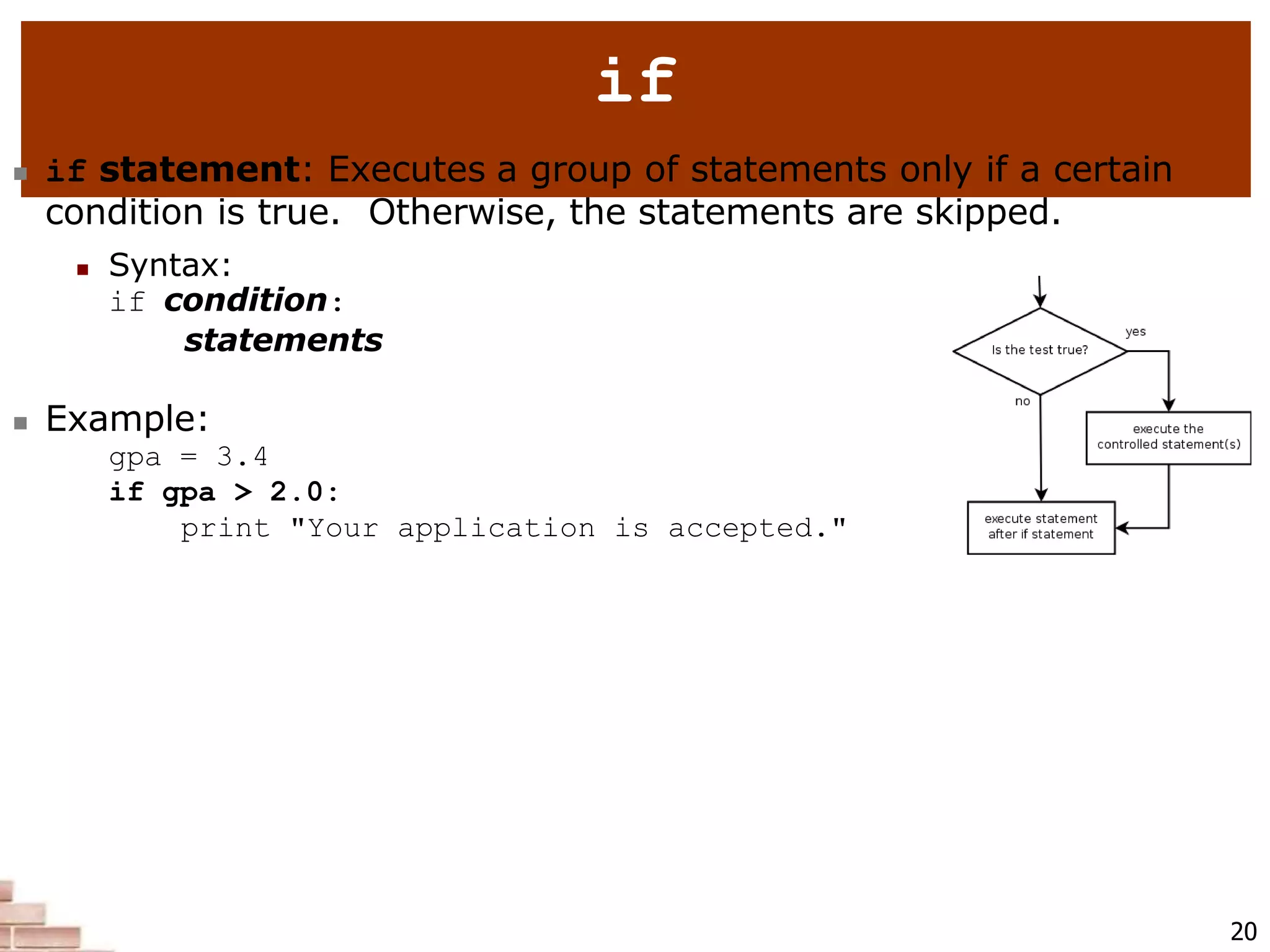 if
 if statement: Executes a group of statements only if a certain
condition is true. Otherwise, the statements are skipped.
 Syntax:
if condition:
statements
 Example:
gpa = 3.4
if gpa > 2.0:
print "Your application is accepted."
20
 