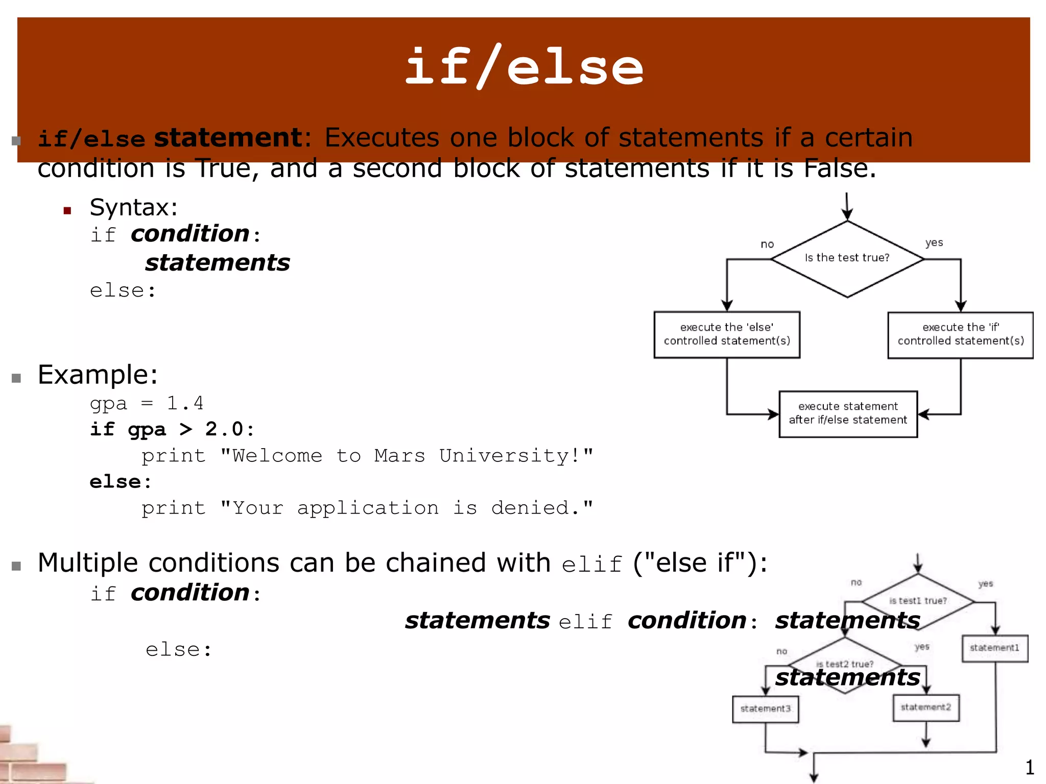 2
if/else
 if/else statement: Executes one block of statements if a certain
condition is True, and a second block of statements if it is False.
 Syntax:
if condition:
statements
else:
statements
 Example:
gpa = 1.4
if gpa > 2.0:
print "Welcome to Mars University!"
else:
print "Your application is denied."
 Multiple conditions can be chained with elif ("else if"):
if condition:
statements elif condition: statements
else:
statements
1
 