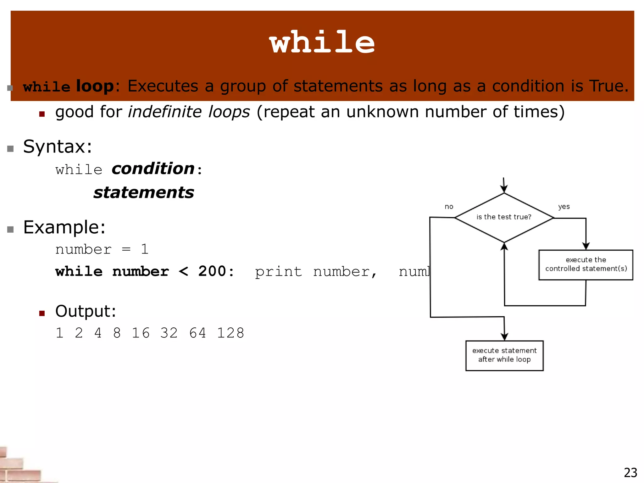 23
while
 while loop: Executes a group of statements as long as a condition is True.
 good for indefinite loops (repeat an unknown number of times)
 Syntax:
while condition:
statements
 Example:
number = 1
while number < 200: print number, number = number * 2
 Output:
1 2 4 8 16 32 64 128
 