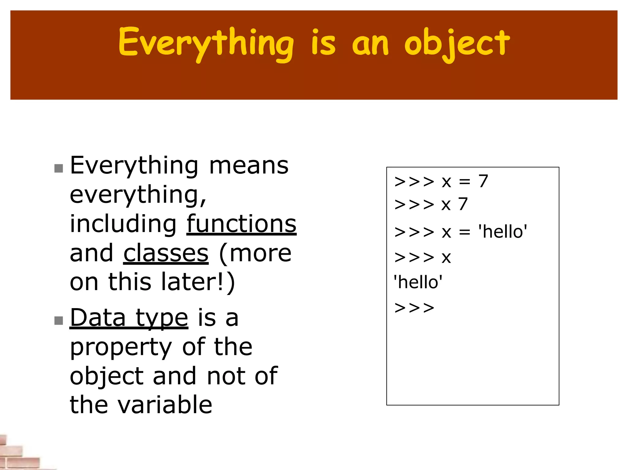 Everything is an object
 Everything means
everything,
including functions
and classes (more
on this later!)
 Data type is a
property of the
object and not of
the variable
>>> x = 7
>>> x 7
>>> x = 'hello'
>>> x
'hello'
>>>
 
