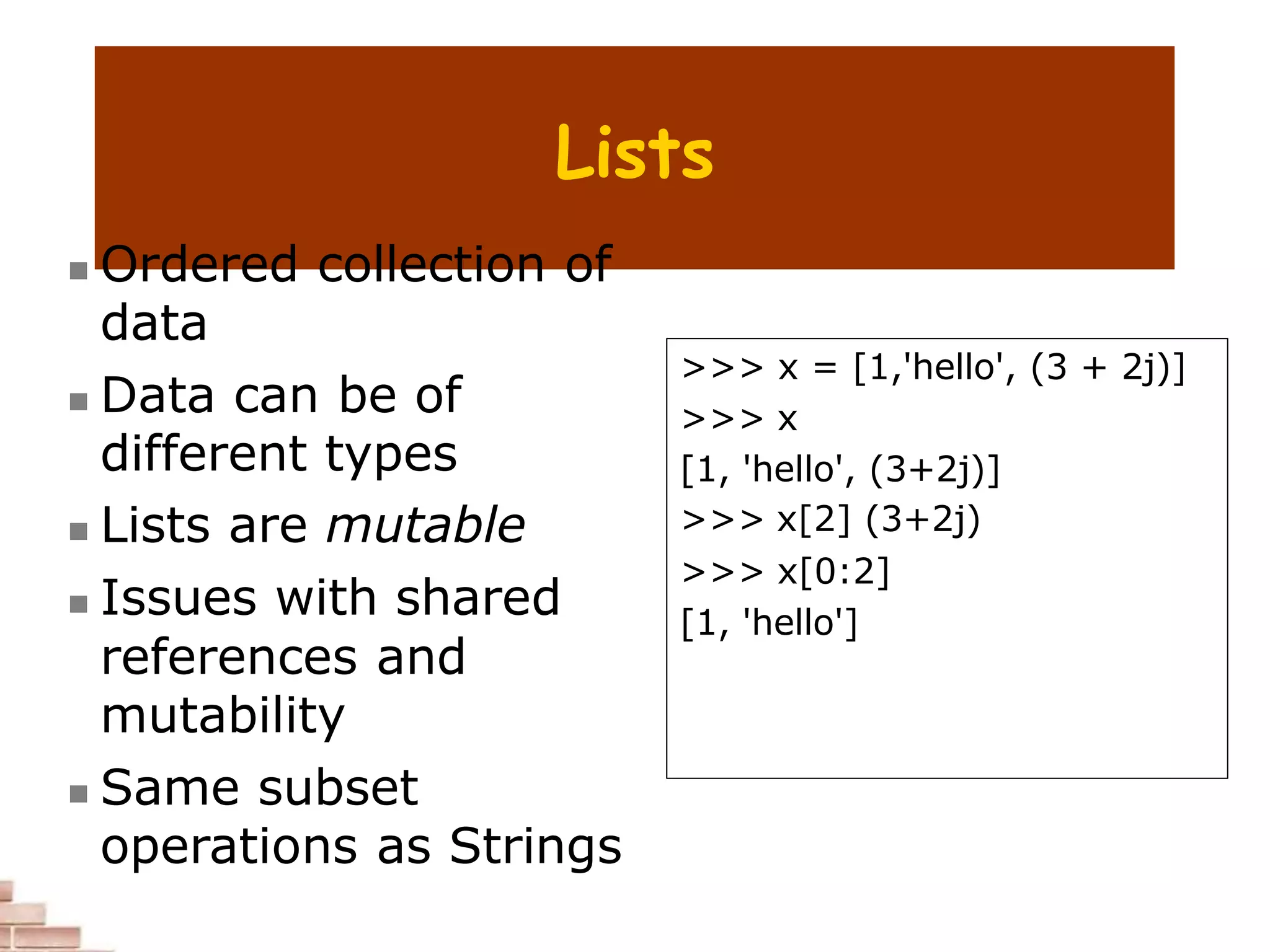 Lists
 Ordered collection of
data
 Data can be of
different types
 Lists are mutable
 Issues with shared
references and
mutability
 Same subset
operations as Strings
>>> x = [1,'hello', (3 + 2j)]
>>> x
[1, 'hello', (3+2j)]
>>> x[2] (3+2j)
>>> x[0:2]
[1, 'hello']
 