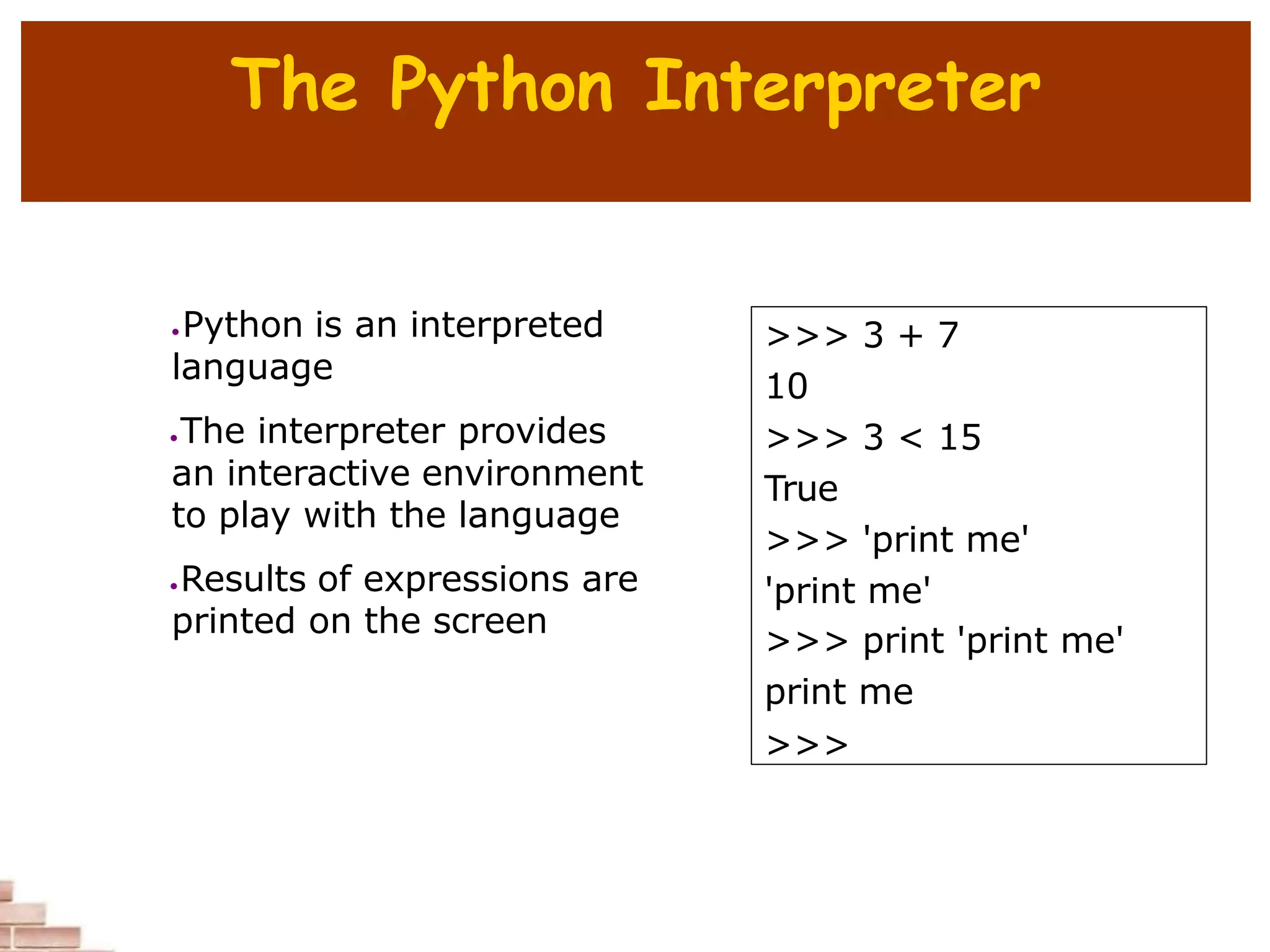 The Python Interpreter
 Python is an interpreted
language
The interpreter provides
an interactive environment
to play with the language
Results of expressions are
printed on the screen
>>> 3 + 7
10
>>> 3 < 15
True
>>> 'print me'
'print me'
>>> print 'print me'
print me
>>>
 