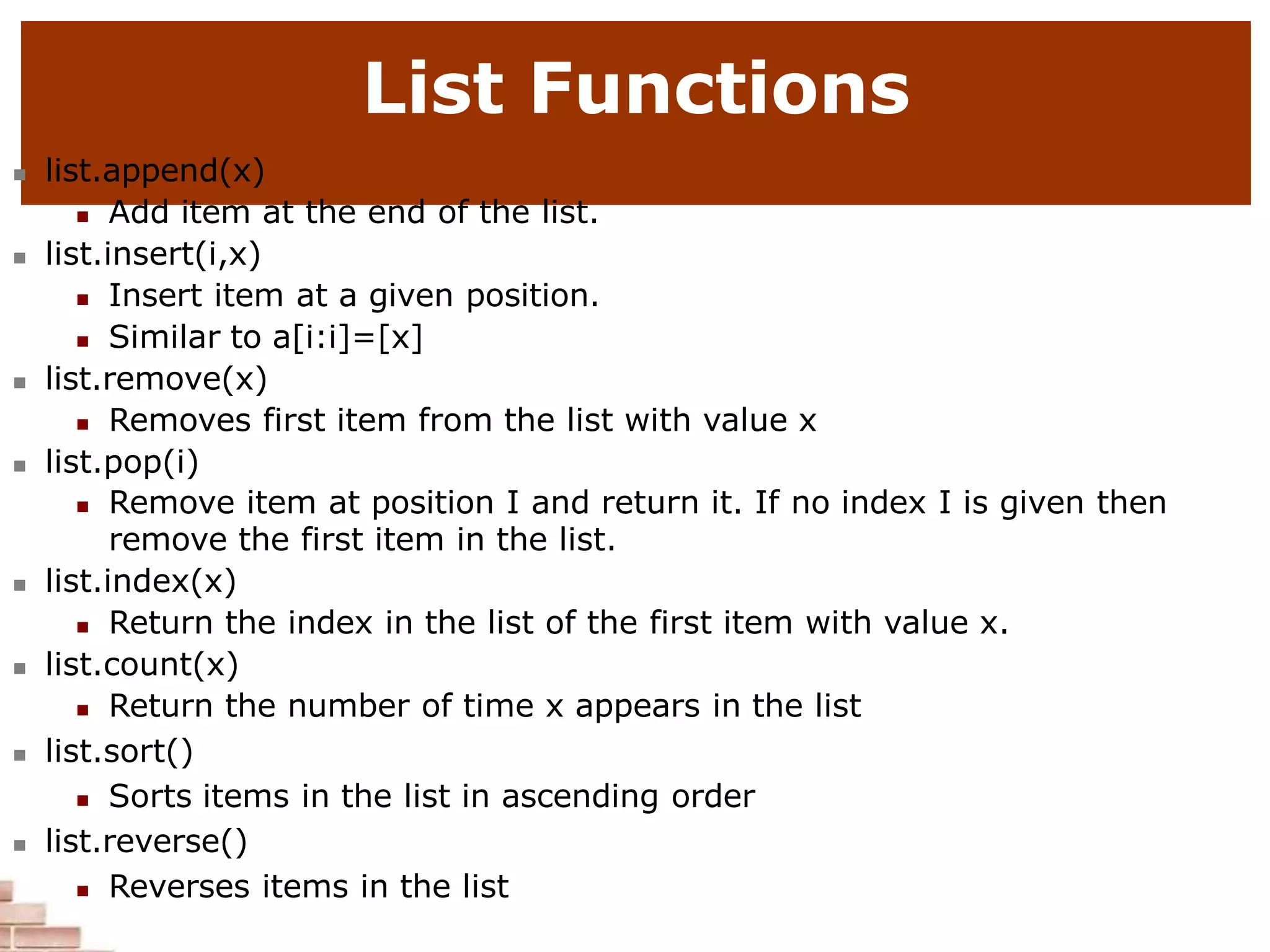 List Functions
 list.append(x)
 Add item at the end of the list.
 list.insert(i,x)
 Insert item at a given position.
 Similar to a[i:i]=[x]
 list.remove(x)
 Removes first item from the list with value x
 list.pop(i)
 Remove item at position I and return it. If no index I is given then
remove the first item in the list.
 list.index(x)
 Return the index in the list of the first item with value x.
 list.count(x)
 Return the number of time x appears in the list
 list.sort()
 Sorts items in the list in ascending order
 list.reverse()
 Reverses items in the list
 