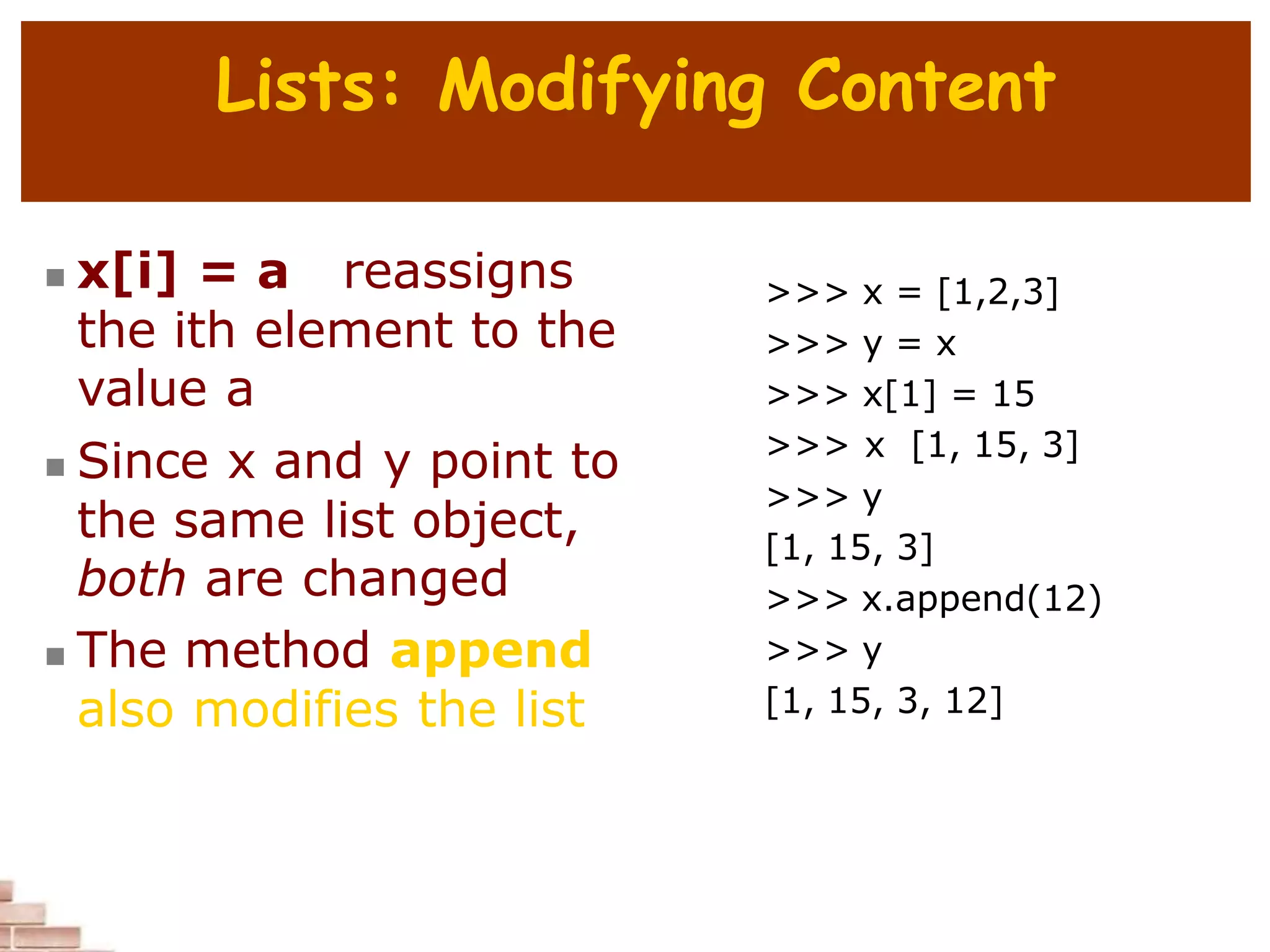 Lists: Modifying Content
 x[i] = a reassigns
the ith element to the
value a
 Since x and y point to
the same list object,
both are changed
 The method append
also modifies the list
>>> x = [1,2,3]
>>> y = x
>>> x[1] = 15
>>> x [1, 15, 3]
>>> y
[1, 15, 3]
>>> x.append(12)
>>> y
[1, 15, 3, 12]
 