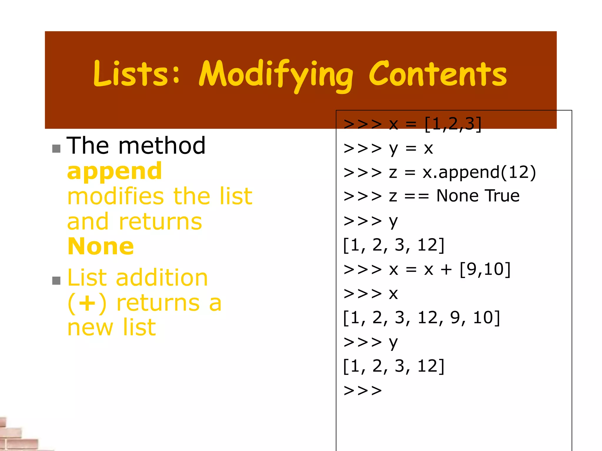Lists: Modifying Contents
 The method
append
modifies the list
and returns
None
 List addition
(+) returns a
new list
>>> x = [1,2,3]
>>> y = x
>>> z = x.append(12)
>>> z == None True
>>> y
[1, 2, 3, 12]
>>> x = x + [9,10]
>>> x
[1, 2, 3, 12, 9, 10]
>>> y
[1, 2, 3, 12]
>>>
 
