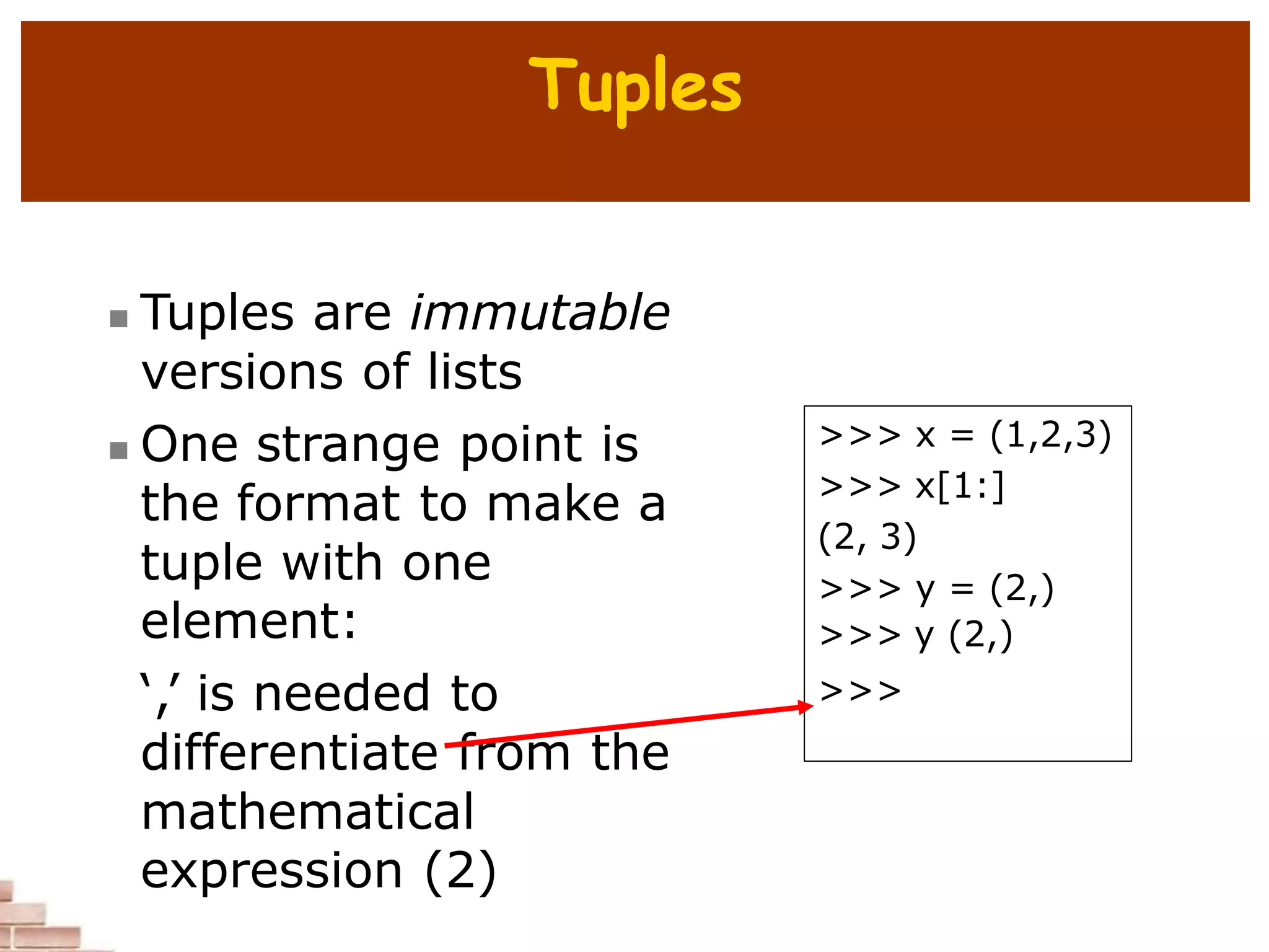 Tuples
 Tuples are immutable
versions of lists
 One strange point is
the format to make a
tuple with one
element:
‘,’ is needed to
differentiate from the
mathematical
expression (2)
>>> x = (1,2,3)
>>> x[1:]
(2, 3)
>>> y = (2,)
>>> y (2,)
>>>
 