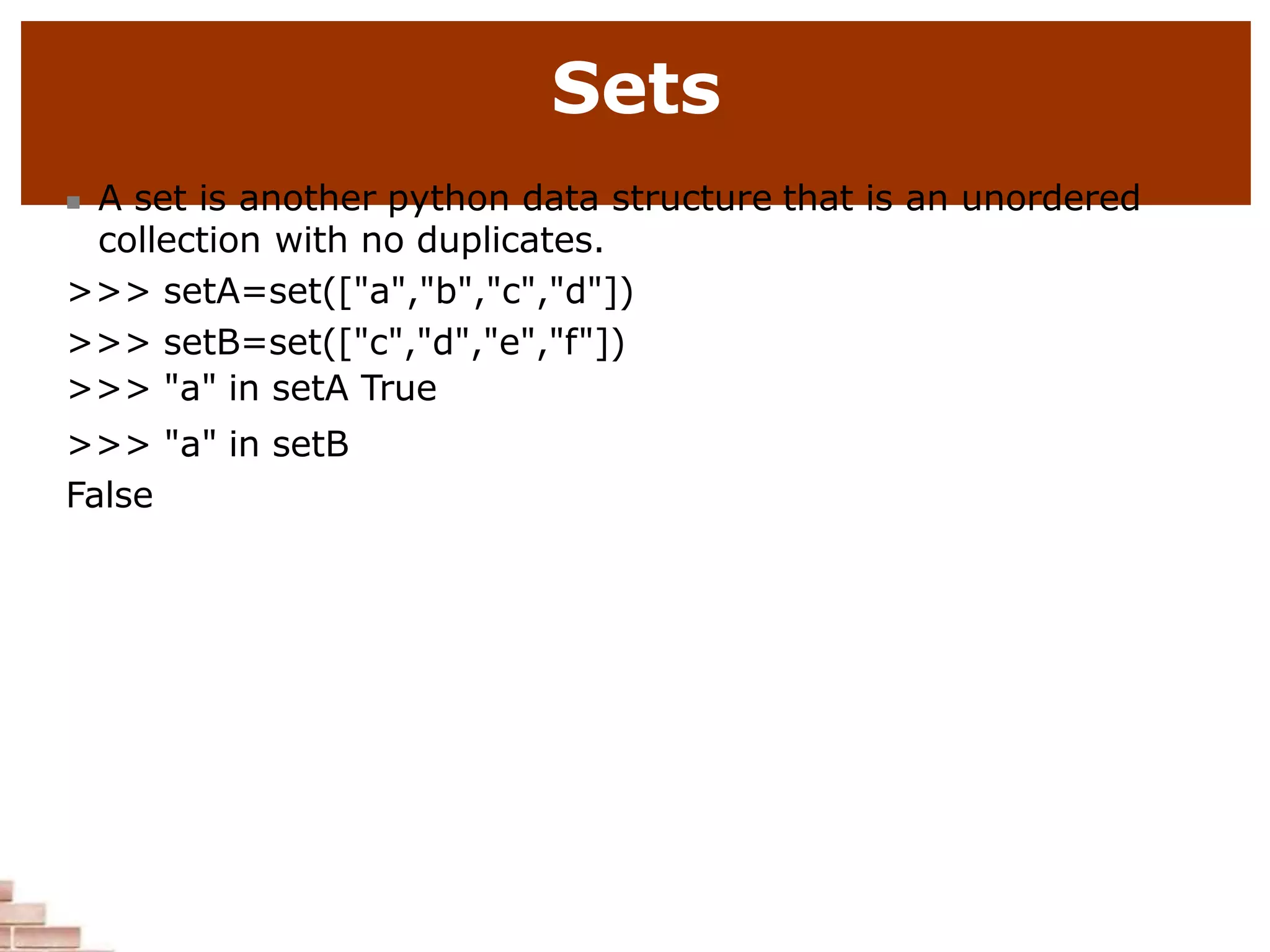 Sets
 A set is another python data structure that is an unordered
collection with no duplicates.
>>> setA=set(["a","b","c","d"])
>>> setB=set(["c","d","e","f"])
>>> "a" in setA True
>>> "a" in setB
False
 