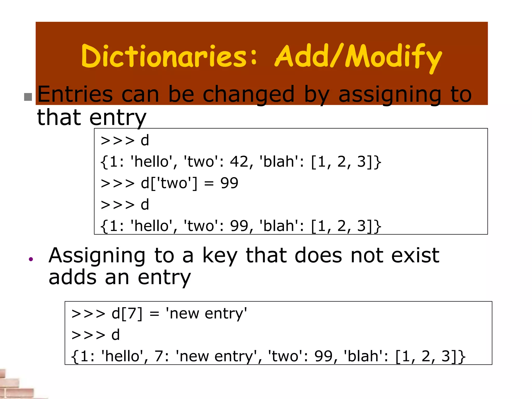 Dictionaries: Add/Modify
>>> d
{1: 'hello', 'two': 42, 'blah': [1, 2, 3]}
>>> d['two'] = 99
>>> d
{1: 'hello', 'two': 99, 'blah': [1, 2, 3]}
>>> d[7] = 'new entry'
>>> d
{1: 'hello', 7: 'new entry', 'two': 99, 'blah': [1, 2, 3]}
 Entries can be changed by assigning to
that entry
 Assigning to a key that does not exist
adds an entry
 