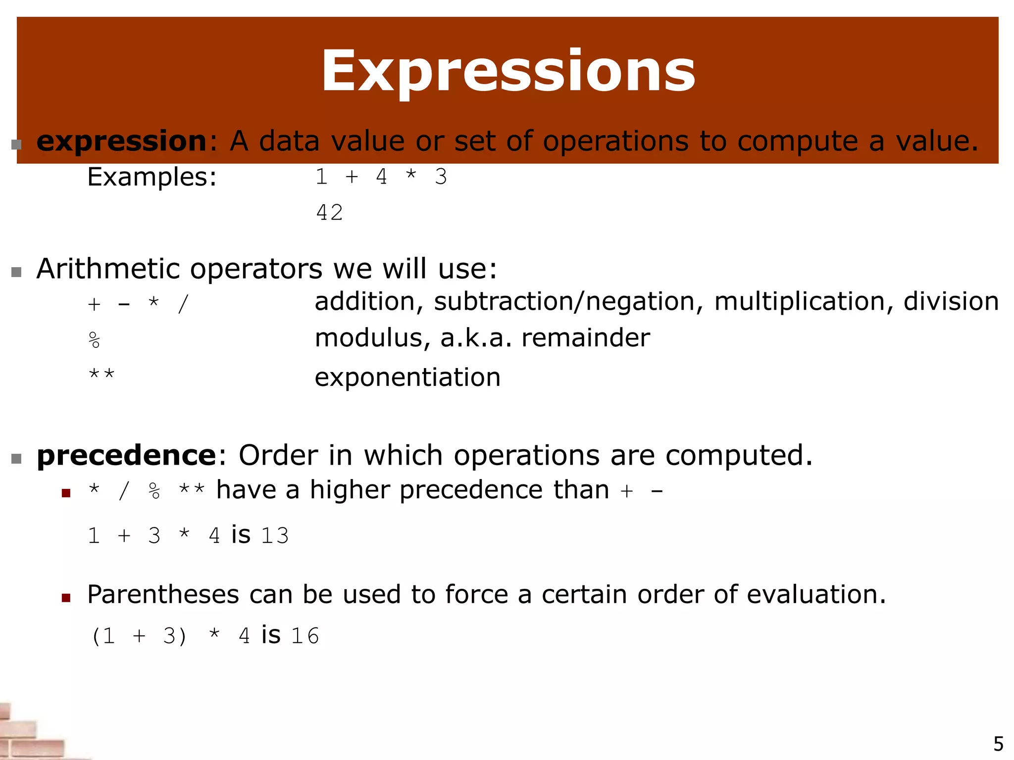 Expressions
5
 expression: A data value or set of operations to compute a value.
Examples: 1 + 4 * 3
42
 Arithmetic operators we will use:
+ - * /
%
**
addition, subtraction/negation, multiplication, division
modulus, a.k.a. remainder
exponentiation
 precedence: Order in which operations are computed.
 * / % ** have a higher precedence than + -
1 + 3 * 4 is 13
 Parentheses can be used to force a certain order of evaluation.
(1 + 3) * 4 is 16
 