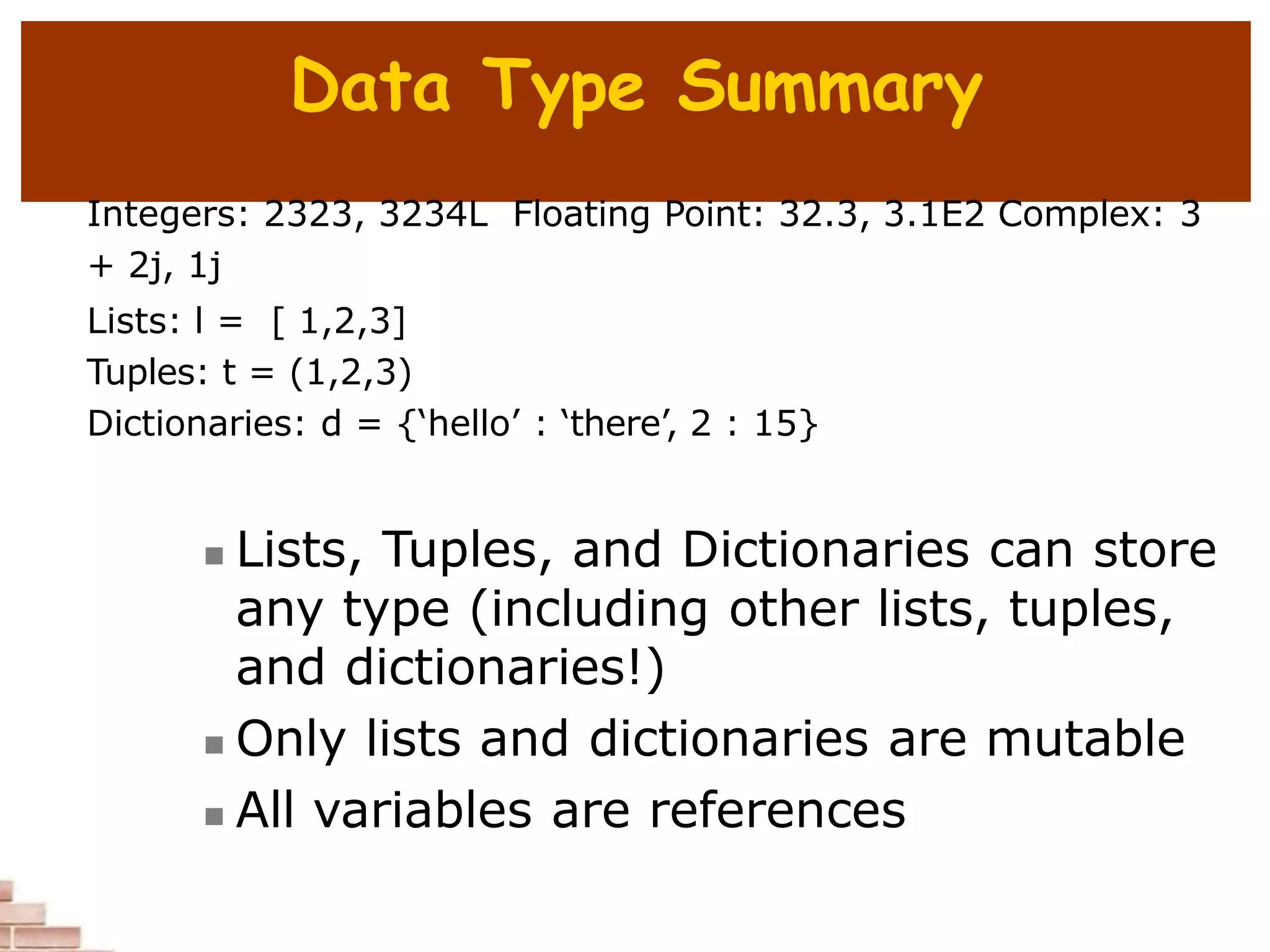 Data Type Summary
Integers: 2323, 3234L Floating Point: 32.3, 3.1E2 Complex: 3
+ 2j, 1j
Lists: l = [ 1,2,3]
Tuples: t = (1,2,3)
Dictionaries: d = {‘hello’ : ‘there’, 2 : 15}
 Lists, Tuples, and Dictionaries can store
any type (including other lists, tuples,
and dictionaries!)
 Only lists and dictionaries are mutable
 All variables are references
 