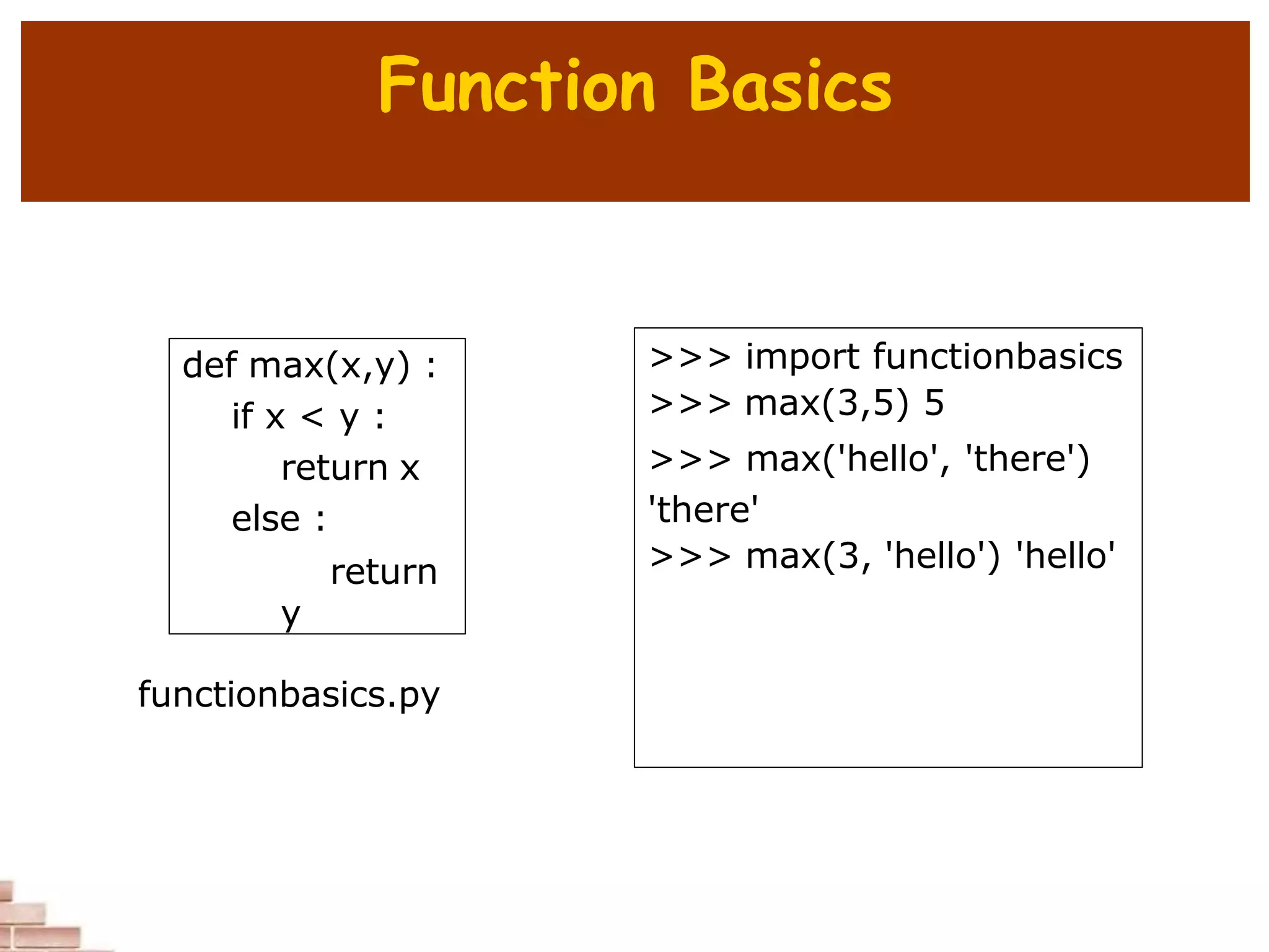Function Basics
def max(x,y) :
if x < y :
return x
else :
return
y
>>> import functionbasics
>>> max(3,5) 5
>>> max('hello', 'there')
'there'
>>> max(3, 'hello') 'hello'
functionbasics.py
 