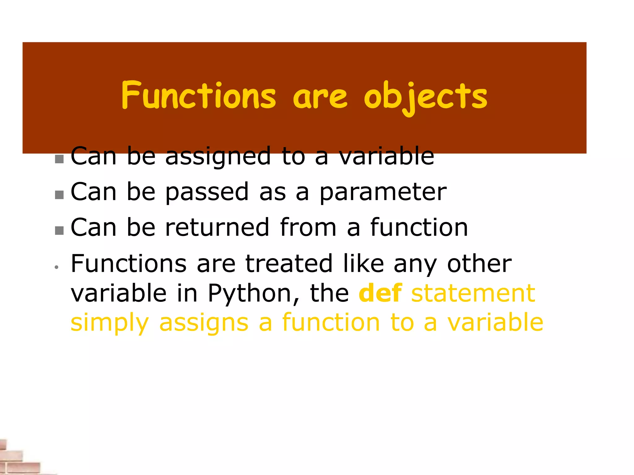 Functions are objects
 Can be assigned to a variable
 Can be passed as a parameter
 Can be returned from a function
• Functions are treated like any other
variable in Python, the def statement
simply assigns a function to a variable
 
