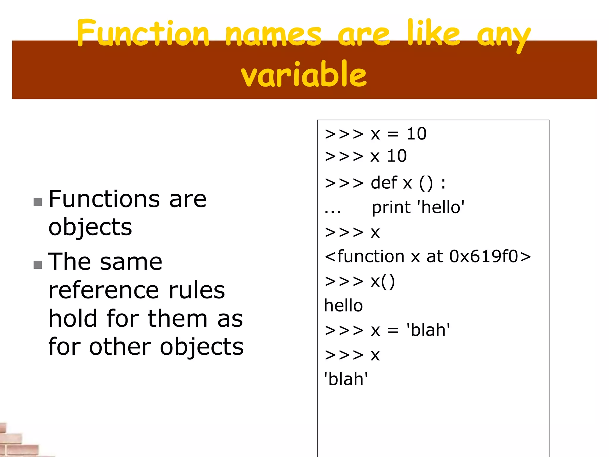 Function names are like any
variable
 Functions are
objects
 The same
reference rules
hold for them as
for other objects
>>> x = 10
>>> x 10
>>> def x () :
... print 'hello'
>>> x
<function x at 0x619f0>
>>> x()
hello
>>> x = 'blah'
>>> x
'blah'
 