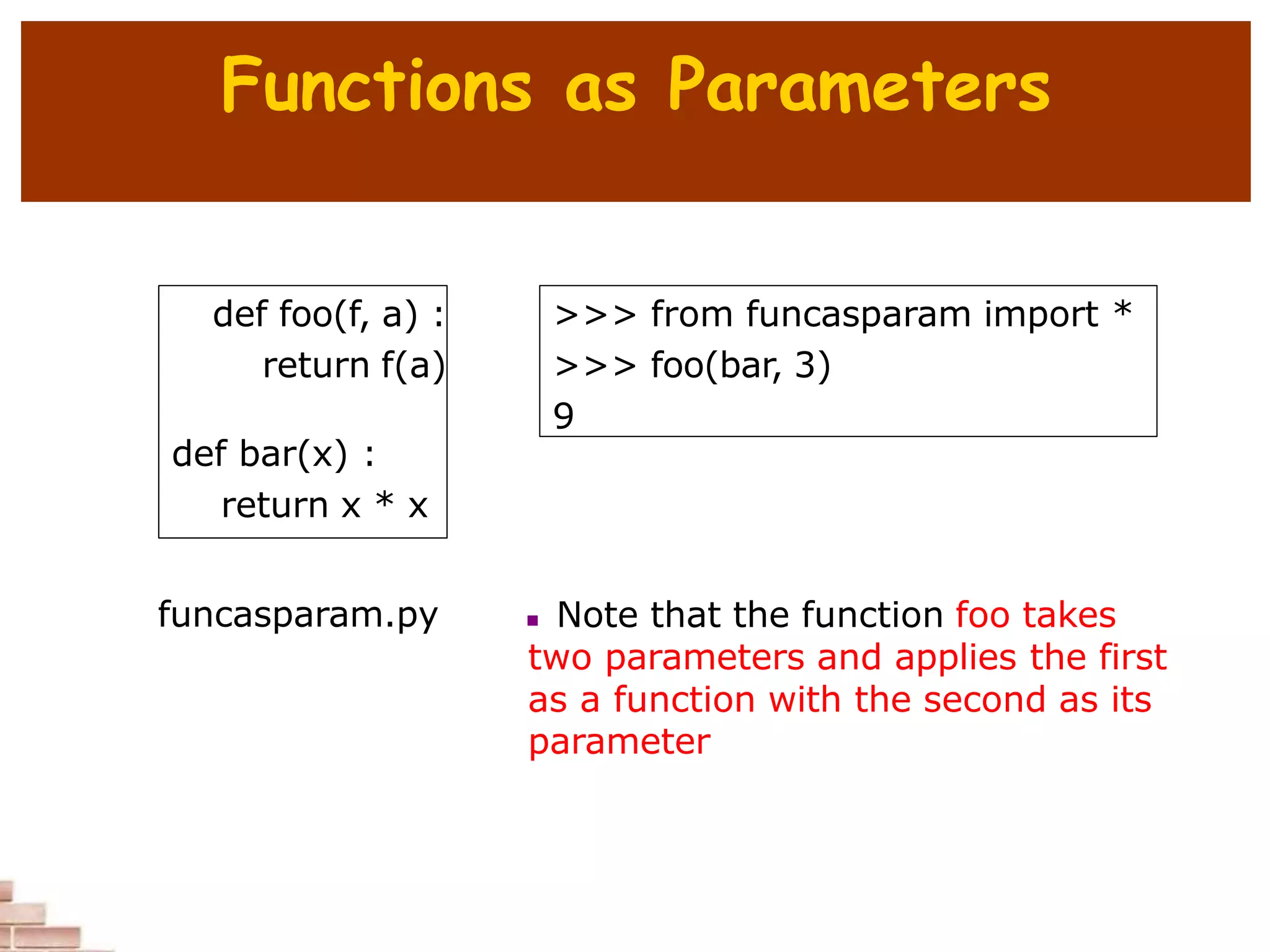 Functions as Parameters
def foo(f, a) :
return f(a)
def bar(x) :
return x * x
>>> from funcasparam import *
>>> foo(bar, 3)
9
 Note that the function foo takes
two parameters and applies the first
as a function with the second as its
parameter
funcasparam.py
 