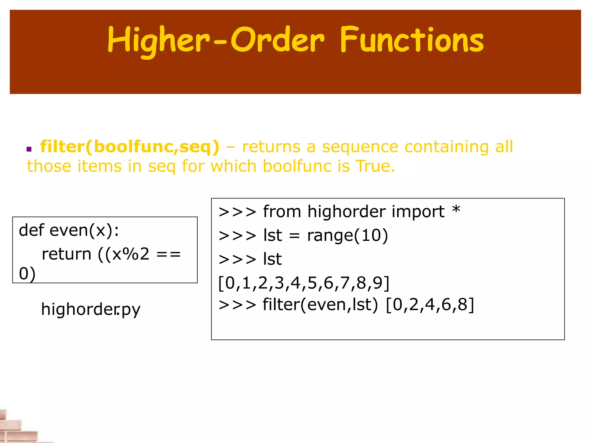 Higher-Order Functions
 filter(boolfunc,seq) – returns a sequence containing all
those items in seq for which boolfunc is True.
def even(x):
return ((x%2 ==
0)
>>> from highorder import *
>>> lst = range(10)
>>> lst
[0,1,2,3,4,5,6,7,8,9]
>>> filter(even,lst) [0,2,4,6,8]
highorder
.py
 